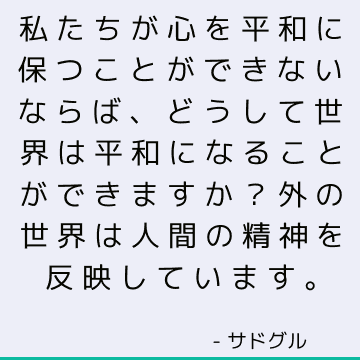 私たちが心を平和に保つことができないならば、どうして世界は平和になることができますか？ 外の世界は人間の精神を反映しています。