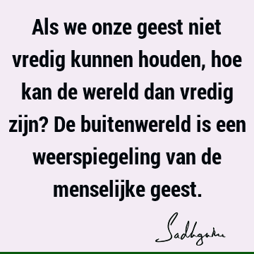 Als we onze geest niet vredig kunnen houden, hoe kan de wereld dan vredig zijn? De buitenwereld is een weerspiegeling van de menselijke