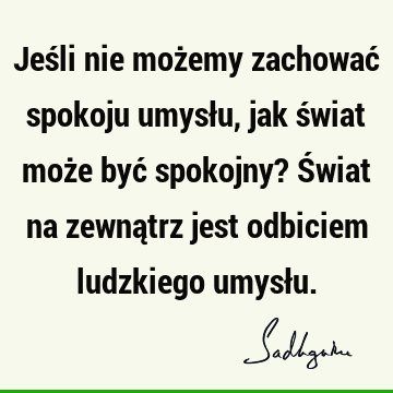 Jeśli nie możemy zachować spokoju umysłu, jak świat może być spokojny? Świat na zewnątrz jest odbiciem ludzkiego umysł