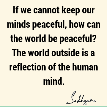 If we cannot keep our minds peaceful, how can the world be peaceful? The world outside is a reflection of the human