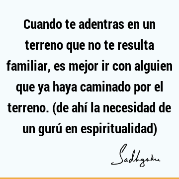 Cuando te adentras en un terreno que no te resulta familiar, es mejor ir con alguien que ya haya caminado por el terreno. (de ahí la necesidad de un gurú en