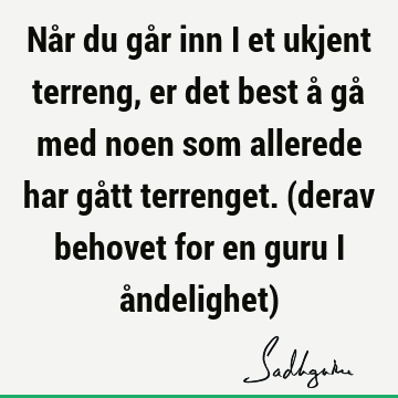 Når du går inn i et ukjent terreng, er det best å gå med noen som allerede har gått terrenget. (derav behovet for en guru i åndelighet)