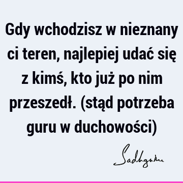 Gdy wchodzisz w nieznany ci teren, najlepiej udać się z kimś, kto już po nim przeszedł. (stąd potrzeba guru w duchowości)