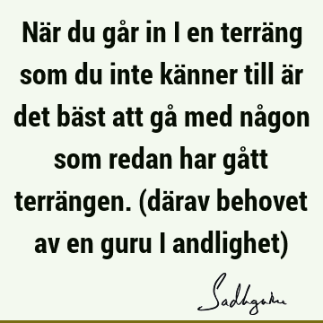 När du går in i en terräng som du inte känner till är det bäst att gå med någon som redan har gått terrängen. (därav behovet av en guru i andlighet)