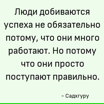 Люди добиваются успеха не обязательно потому, что они много работают. Но потому что они просто поступают правильно