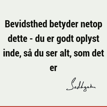 Bevidsthed betyder netop dette - du er godt oplyst inde, så du ser alt, som det