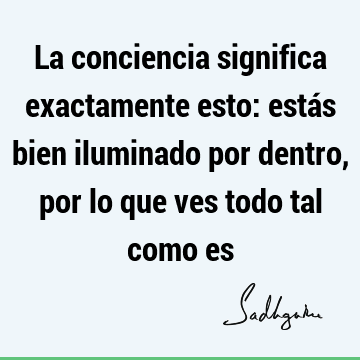 La conciencia significa exactamente esto: estás bien iluminado por dentro, por lo que ves todo tal como