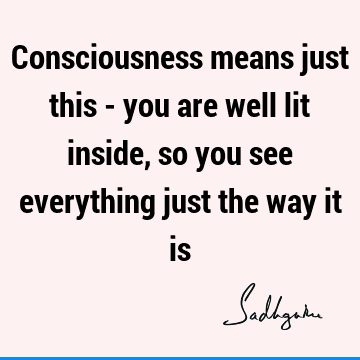 Consciousness means just this - you are well lit inside, so you see everything just the way it