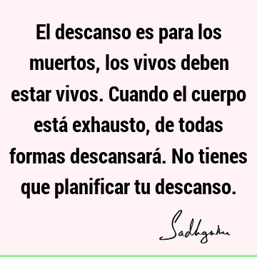 El descanso es para los muertos, los vivos deben estar vivos. Cuando el cuerpo está exhausto, de todas formas descansará. No tienes que planificar tu