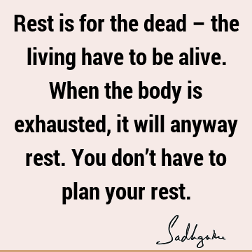 Rest is for the dead – the living have to be alive. When the body is exhausted, it will anyway rest. You don’t have to plan your