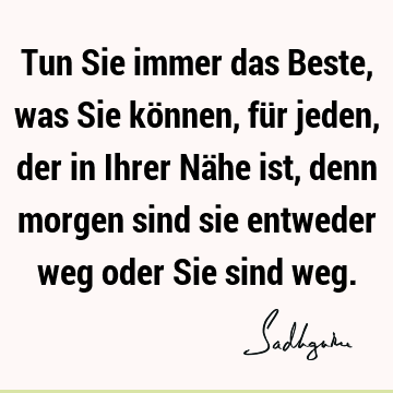 Tun Sie immer das Beste, was Sie können, für jeden, der in Ihrer Nähe ist, denn morgen sind sie entweder weg oder Sie sind