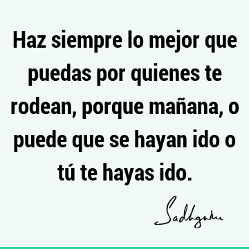 Haz siempre lo mejor que puedas por quienes te rodean, porque mañana, o puede que se hayan ido o tú te hayas