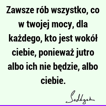 Zawsze rób wszystko, co w twojej mocy, dla każdego, kto jest wokół ciebie, ponieważ jutro albo ich nie będzie, albo