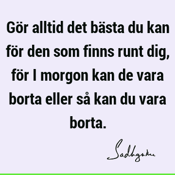 Gör alltid det bästa du kan för den som finns runt dig, för i morgon kan de vara borta eller så kan du vara