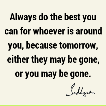 Always do the best you can for whoever is around you, because tomorrow, either they may be gone, or you may be