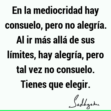 En la mediocridad hay consuelo, pero no alegría. Al ir más allá de sus límites, hay alegría, pero tal vez no consuelo. Tienes que