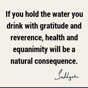 If you hold the water you drink with gratitude and reverence, health and equanimity will be a natural