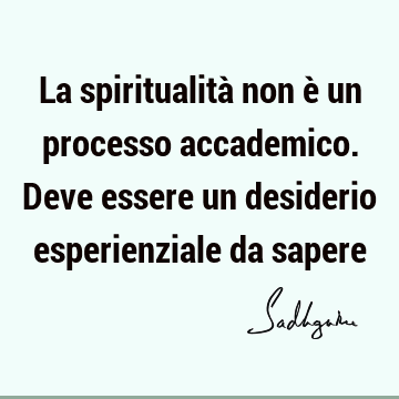 La spiritualità non è un processo accademico. Deve essere un desiderio esperienziale da