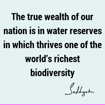 The true wealth of our nation is in water reserves in which thrives one of the world’s richest