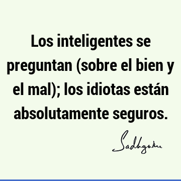 Los inteligentes se preguntan (sobre el bien y el mal); los idiotas están absolutamente