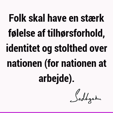 Folk skal have en stærk følelse af tilhørsforhold, identitet og stolthed over nationen (for nationen at arbejde)