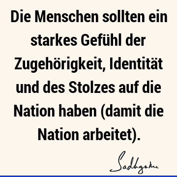 Die Menschen sollten ein starkes Gefühl der Zugehörigkeit, Identität und des Stolzes auf die Nation haben (damit die Nation arbeitet)