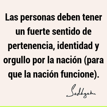 Las personas deben tener un fuerte sentido de pertenencia, identidad y orgullo por la nación (para que la nación funcione)