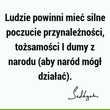 Ludzie powinni mieć silne poczucie przynależności, tożsamości i dumy z narodu (aby naród mógł działać)