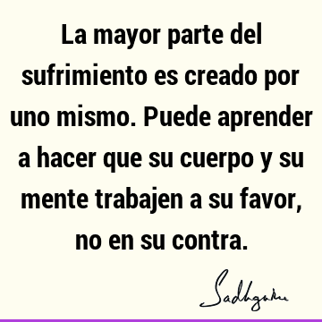 La mayor parte del sufrimiento es creado por uno mismo. Puede aprender a hacer que su cuerpo y su mente trabajen a su favor, no en su