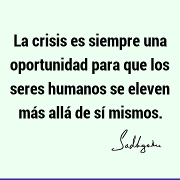 La crisis es siempre una oportunidad para que los seres humanos se eleven más allá de sí