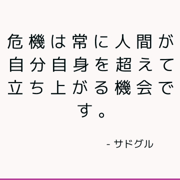 危機は常に人間が自分自身を超えて立ち上がる機会です。