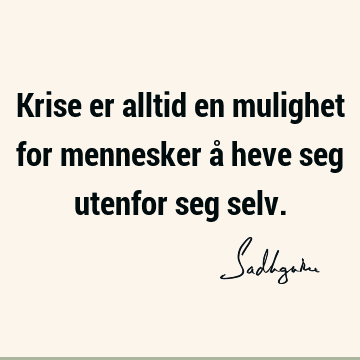 Krise er alltid en mulighet for mennesker å heve seg utenfor seg