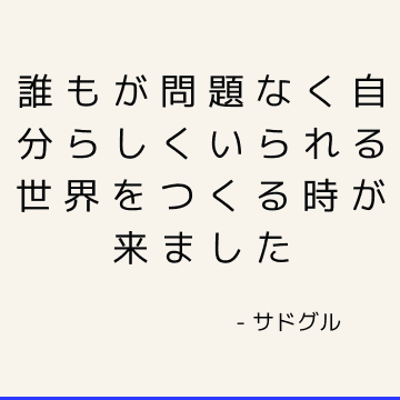 誰もが問題なく自分らしくいられる世界をつくる時が来ました