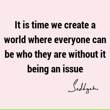 It is time we create a world where everyone can be who they are without it being an