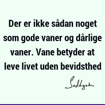 Der er ikke sådan noget som gode vaner og dårlige vaner. Vane betyder at leve livet uden