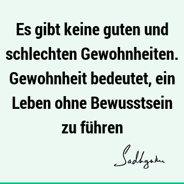 Es gibt keine guten und schlechten Gewohnheiten. Gewohnheit bedeutet, ein Leben ohne Bewusstsein zu fü