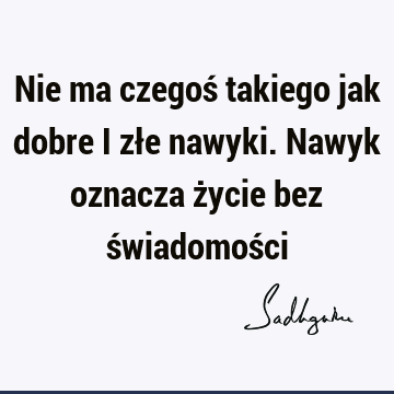 Nie ma czegoś takiego jak dobre i złe nawyki. Nawyk oznacza życie bez świadomoś