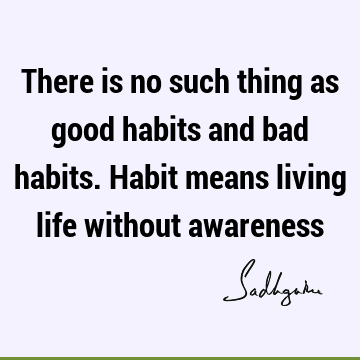 There is no such thing as good habits and bad habits. Habit means living life without
