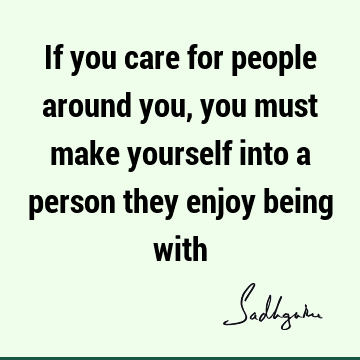 If you care for people around you, you must make yourself into a person they enjoy being