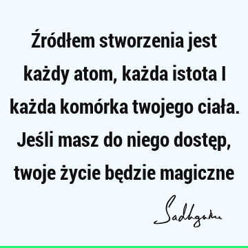 Źródłem stworzenia jest każdy atom, każda istota i każda komórka twojego ciała. Jeśli masz do niego dostęp, twoje życie będzie