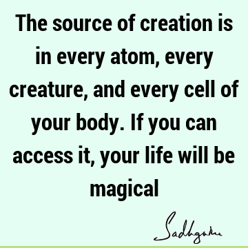 The source of creation is in every atom, every creature, and every cell of your body. If you can access it, your life will be