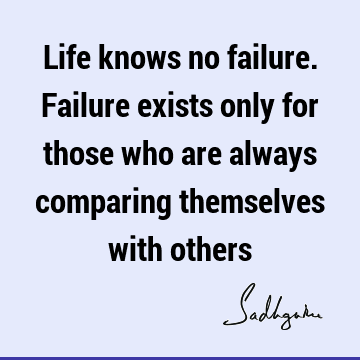 Life knows no failure. Failure exists only for those who are always comparing themselves with