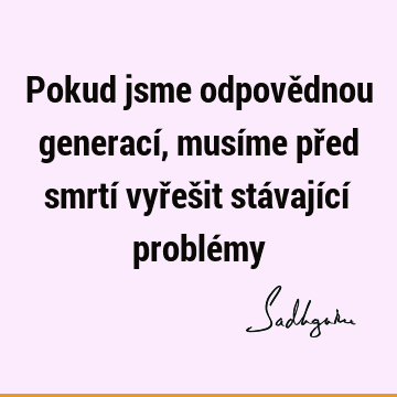 Pokud jsme odpovědnou generací, musíme před smrtí vyřešit stávající problé