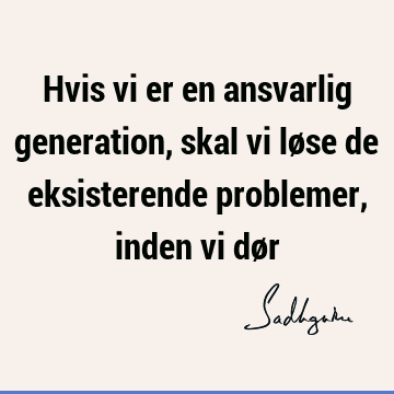 Hvis vi er en ansvarlig generation, skal vi løse de eksisterende problemer, inden vi dø