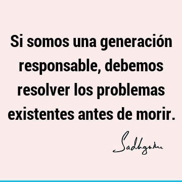 Si somos una generación responsable, debemos resolver los problemas existentes antes de