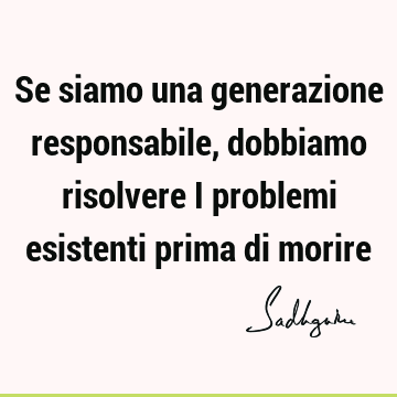 Se siamo una generazione responsabile, dobbiamo risolvere i problemi esistenti prima di