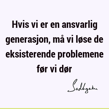 Hvis vi er en ansvarlig generasjon, må vi løse de eksisterende problemene før vi dø