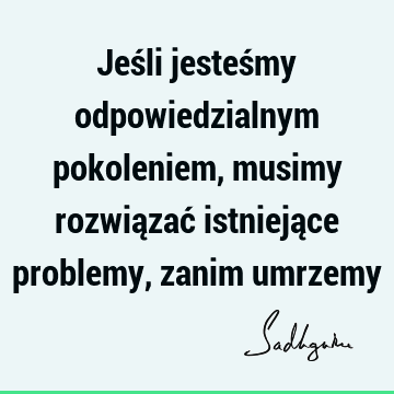 Jeśli jesteśmy odpowiedzialnym pokoleniem, musimy rozwiązać istniejące problemy, zanim