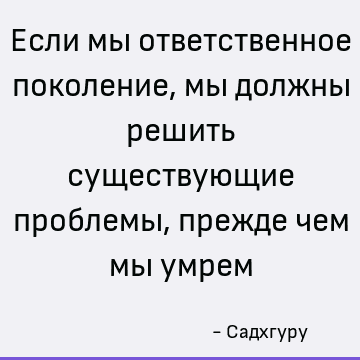 Если мы ответственное поколение, мы должны решить существующие проблемы, прежде чем мы умрем