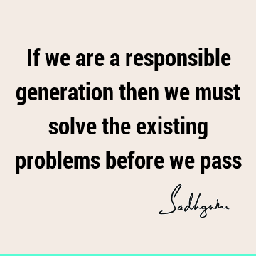 If we are a responsible generation then we must solve the existing problems before we